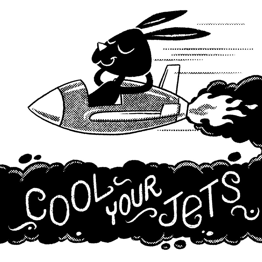 A black and white illustration of a rabbit leaning back with his hands behind his head and eyes closed while piloting a small jet aircraft. The back of the jet has a large flame propelling it, and a huge black smoke cloud is trailing off. Out of view, the smoke cloud curves down and back into the frame, passing directly underneath the rabbit. The words "cool your jets" are written in white over the smoke.