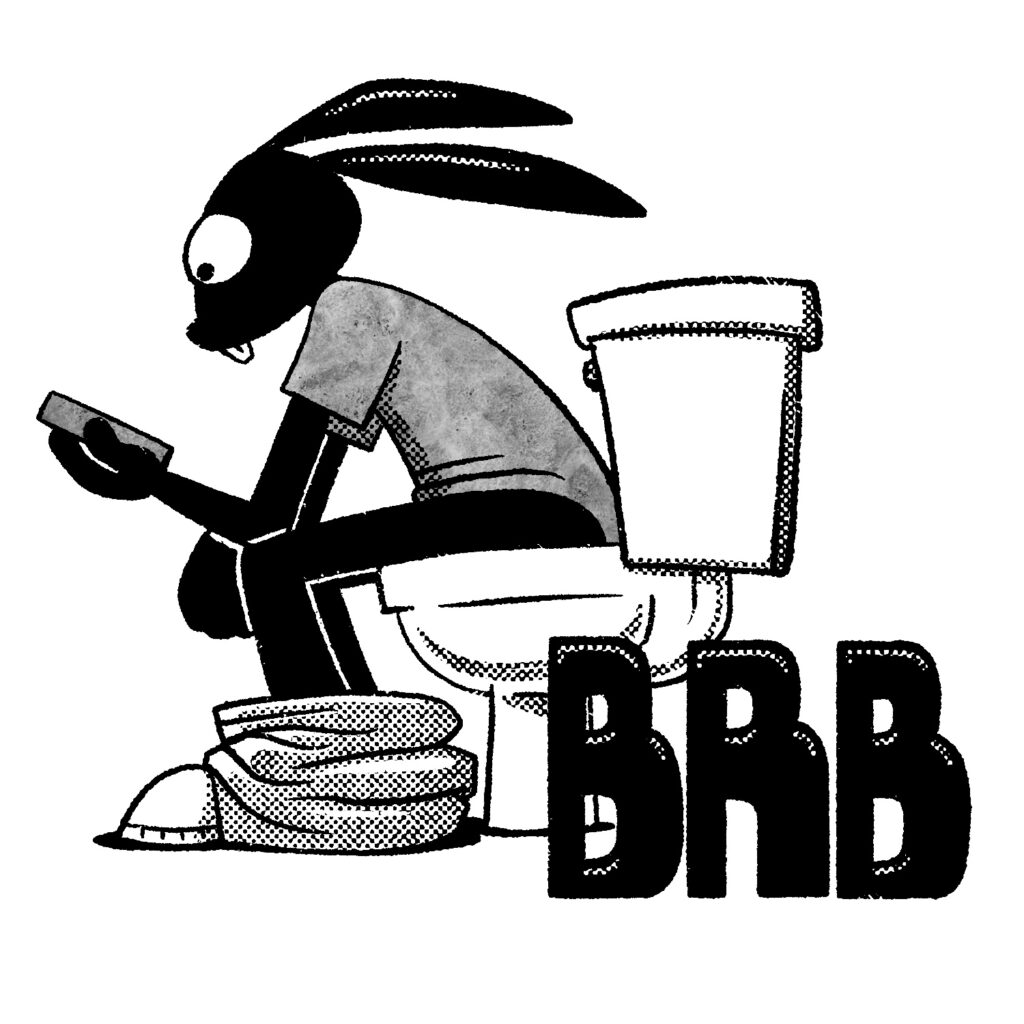 A black and white illustration of a cartoon rabbit sitting on a toilet looking at his phone. The viewer is positioned near floor level, near the rabbit's feet. He has on a gray shirt and his pants are around his ankles, with only the toes of his shoes poking out. He is resting his elbows on his knees, with his left hand hold his phone and his right hand crossed over to his other knee. He has a blank look on his face. The letters "BRB", which stand for "be right back", are drawn in large block lettering to the lower right of the image, under the back of the toilet.