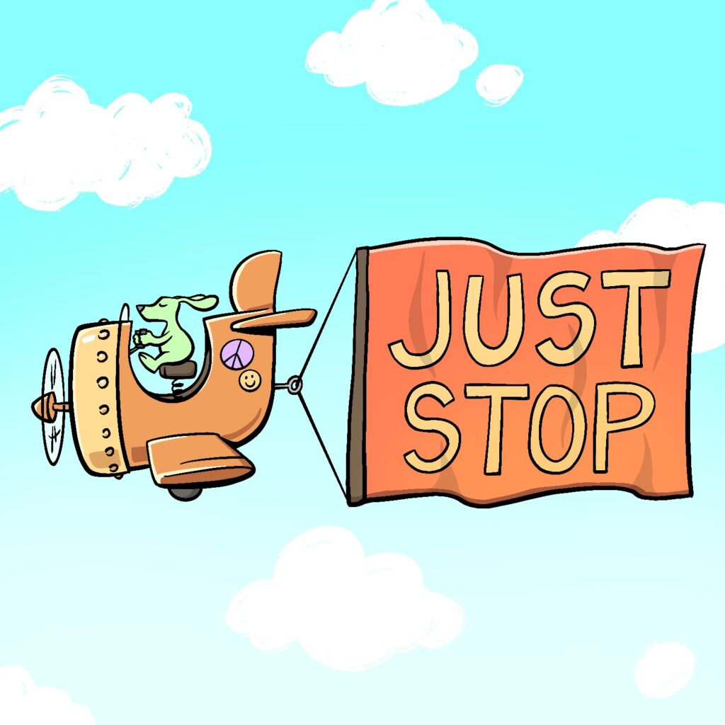 An illustration of a cartoon dog flying a very deformed airplane, pulling a banner behind it that says "just stop" on it. The airplane is orange with a peach-colored front. The propeller is a little too small for the plane, and the plane is overall very stubby, with a large opening for the pilot. It has a pink peace sticker and a yellow happy face sticker on the back. The dog is green and pear-shaped. Its ears are trailing behind it in the wind, and it has its eyes shut. The banner is being pulled by a hook attached to a wire behind the plane, with the ends of the wire attached to the top and bottom of the banner. The banner is red with yellow lettering. The background is a sky blue that fades to near white at the bottom, and with bulbous white clouds drawn over top.