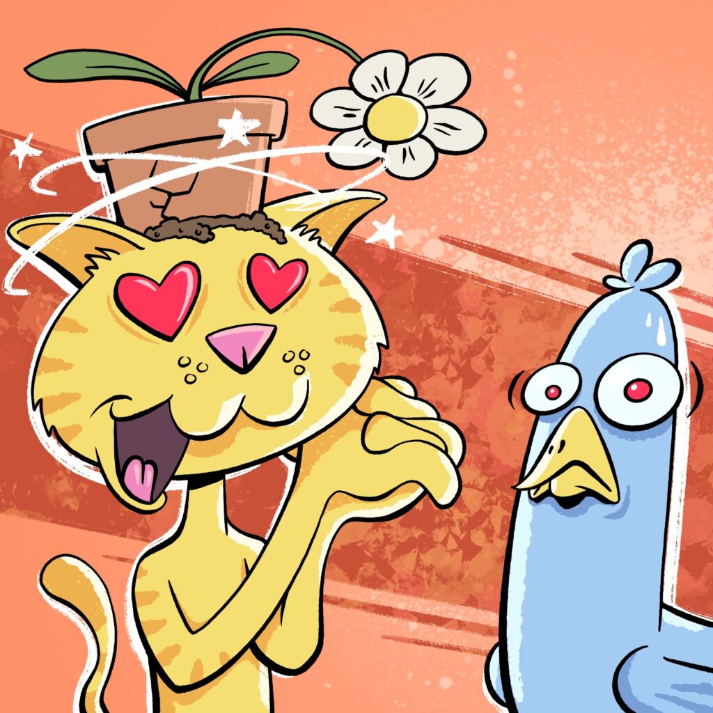 A cartoon illustration of a yellow cat with hearts in his eyes staring at a blue bird. The cat is smiling and has his mouth hanging open. He is clasping his hands together to the side of his face, and his tail is sticking up from the back. He has a broken potted flower sitting on the top of his head, which appears to have fallen on him. There is a small amount of dirt leaking out of the pot onto his head, and the flower is dropping down. There are stars going around the cat's head. The bird is looking at the viewer with a very concerned/upset look on his face. The background is an orange-red with messy pain spots scattered around, and a darker stripe that angles from the top let to the bottom right, towards the bird.