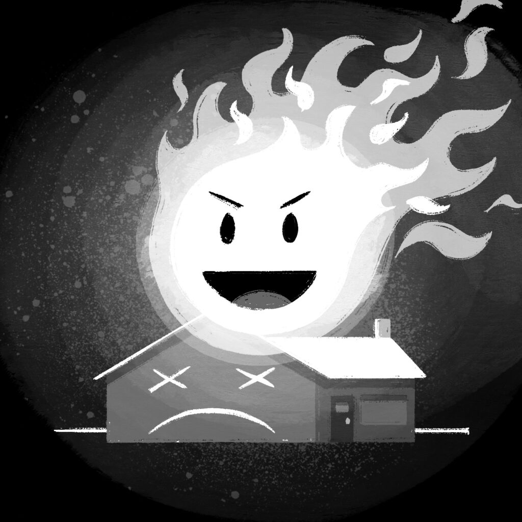 An illustration of a large fireball burning the top of a small house. The fireball is round and is burning off to the right. It has a face on it that has an open-mouthed smile and frowning eyes. The house has a face on one side with X's for eyes and a downturned mouth. The background is black and there is a slight glow around the flame. The drawing is in black and white.