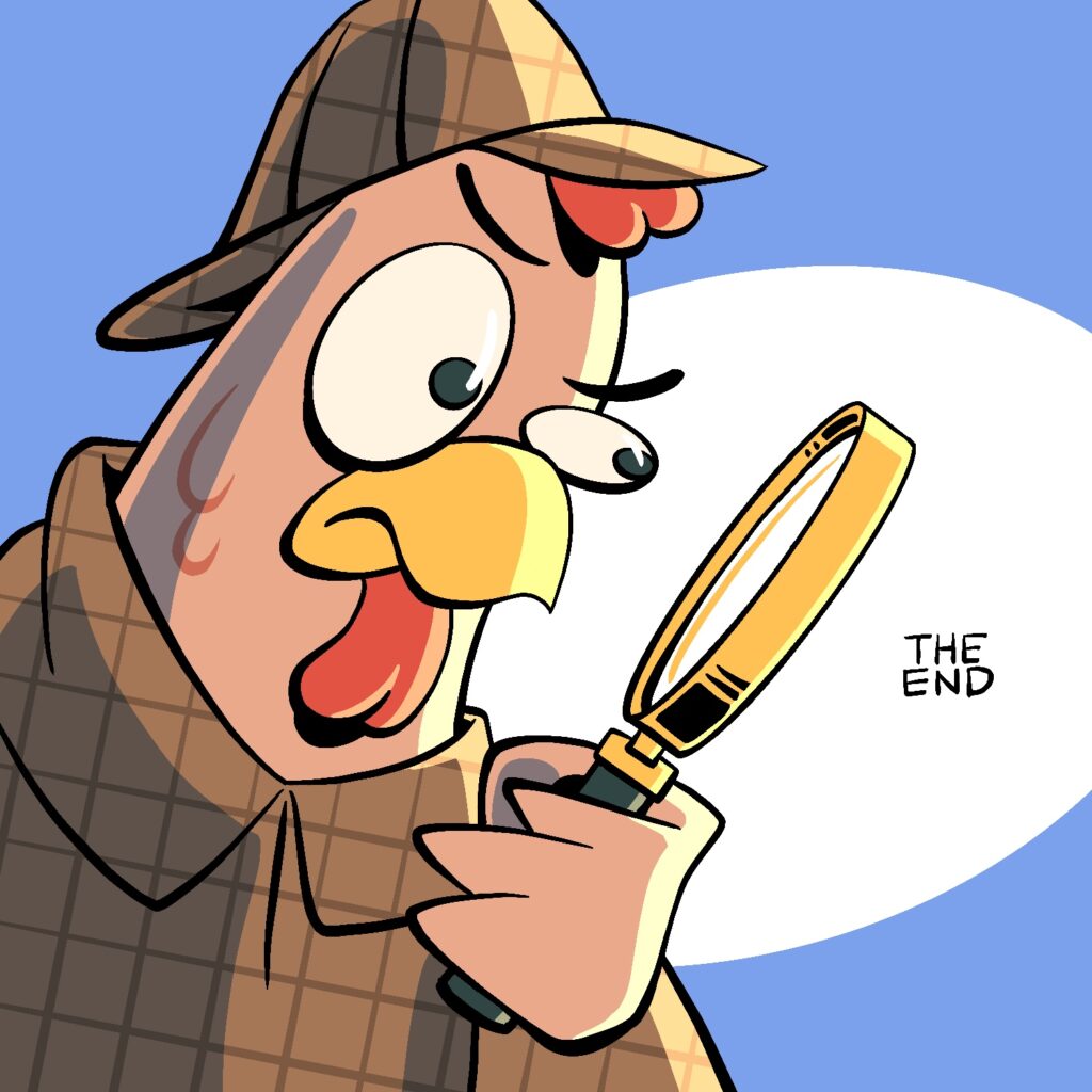 A cartoon illustration of a rooster wearing a Sherlock Holmes cloak and hat and peering through a magnifying glass. The rooster is squinting with one eye and leaning forward, like he's concentrating. He is looking at a tiny set of words through the magnifying glass, which read "THE END". The rooster is pink with a gold beak and red comb and wattle. His eyes are a dark green. His cloak and hat are brown with a darker grid pattern over it. He is light brightly form the right. The magnifying glass is gold with a dark green handle. The background is a muted blue with a large white ellipse behind the rooster and the words "THE END".